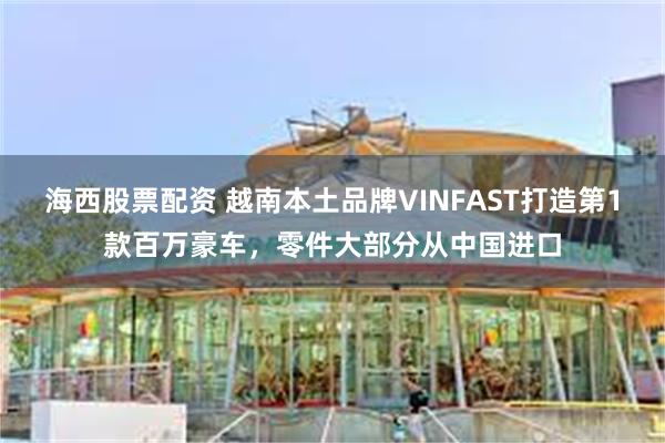 海西股票配资 越南本土品牌VINFAST打造第1款百万豪车，零件大部分从中国进口