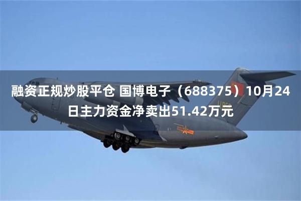 融资正规炒股平仓 国博电子（688375）10月24日主力资金净卖出51.42万元