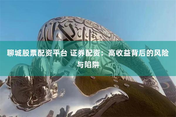 聊城股票配资平台 证券配资：高收益背后的风险与陷阱