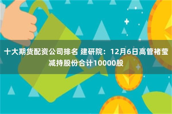 十大期货配资公司排名 建研院：12月6日高管褚莹减持股份合计10000股