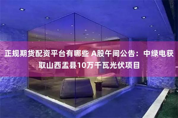 正规期货配资平台有哪些 A股午间公告：中绿电获取山西盂县10万千瓦光伏项目