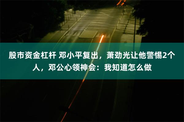 股市资金杠杆 邓小平复出，萧劲光让他警惕2个人，邓公心领神会：我知道怎么做