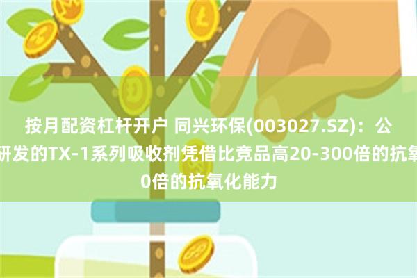 按月配资杠杆开户 同兴环保(003027.SZ)：公司自主研发的TX-1系列吸收剂凭借比竞品高20-300倍的抗氧化能力