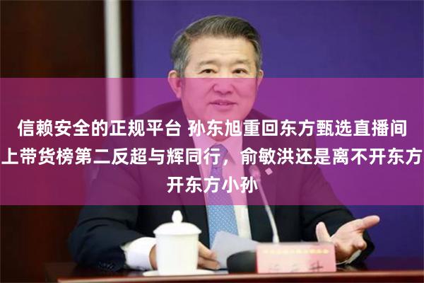 信赖安全的正规平台 孙东旭重回东方甄选直播间！冲上带货榜第二反超与辉同行，俞敏洪还是离不开东方小孙