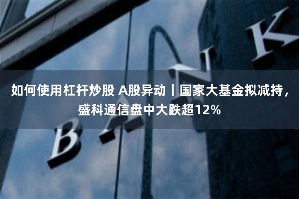 如何使用杠杆炒股 A股异动丨国家大基金拟减持，盛科通信盘中大跌超12%