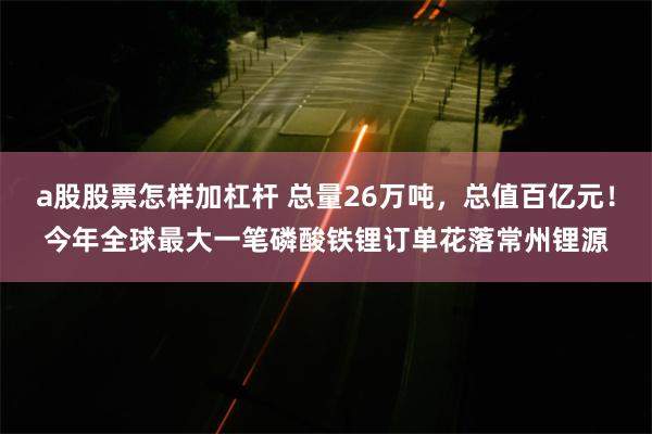 a股股票怎样加杠杆 总量26万吨，总值百亿元！今年全球最大一笔磷酸铁锂订单花落常州锂源