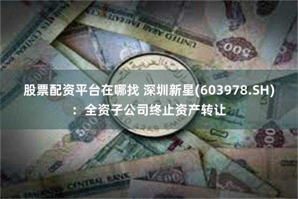 股票配资平台在哪找 深圳新星(603978.SH)：全资子公司终止资产转让