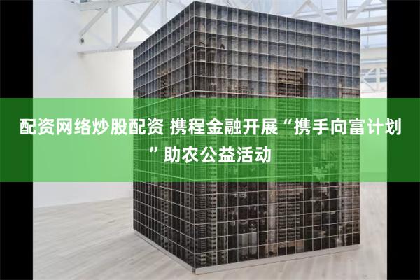 配资网络炒股配资 携程金融开展“携手向富计划”助农公益活动