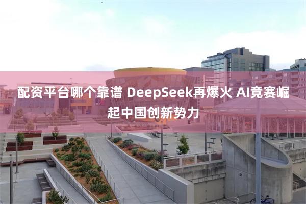 配资平台哪个靠谱 DeepSeek再爆火 AI竞赛崛起中国创新势力