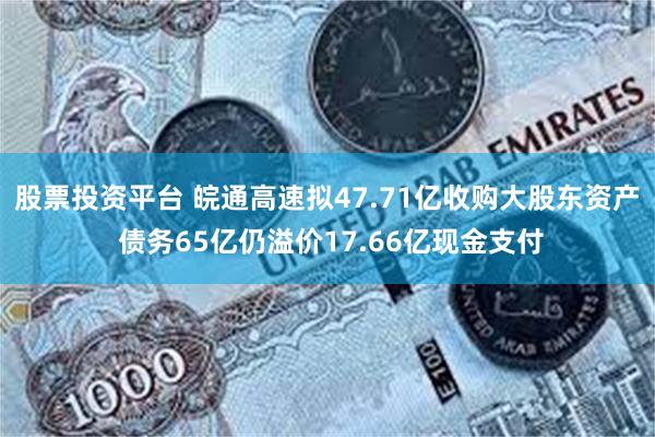 股票投资平台 皖通高速拟47.71亿收购大股东资产 债务65亿仍溢价17.66亿现金支付