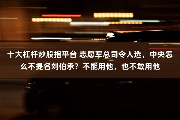 十大杠杆炒股指平台 志愿军总司令人选，中央怎么不提名刘伯承？不能用他，也不敢用他