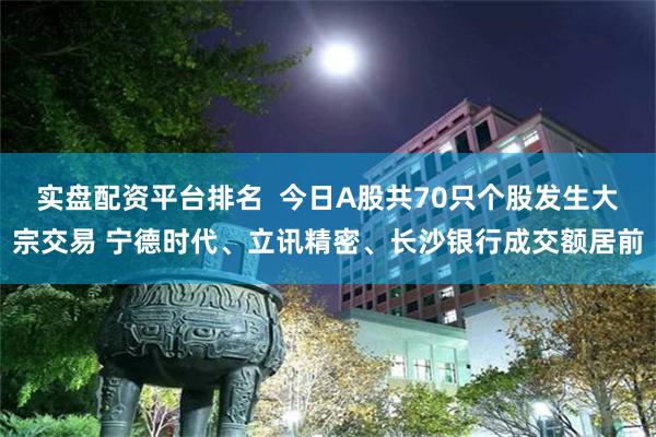 实盘配资平台排名  今日A股共70只个股发生大宗交易 宁德时代、立讯精密、长沙银行成交额居前