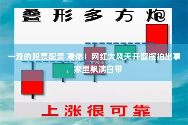 一流的股票配资 凄惨！网红大风天开窗摆拍出事，家里飘满白带