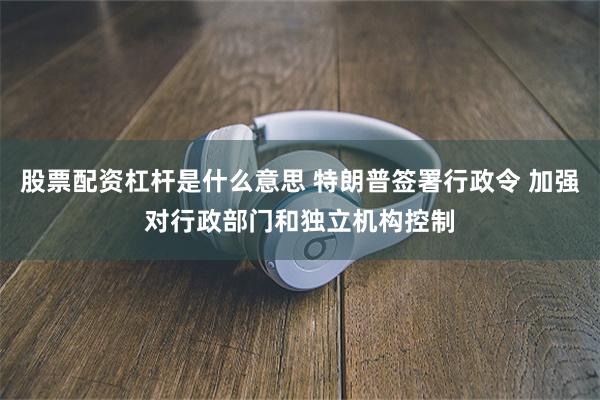 股票配资杠杆是什么意思 特朗普签署行政令 加强对行政部门和独立机构控制