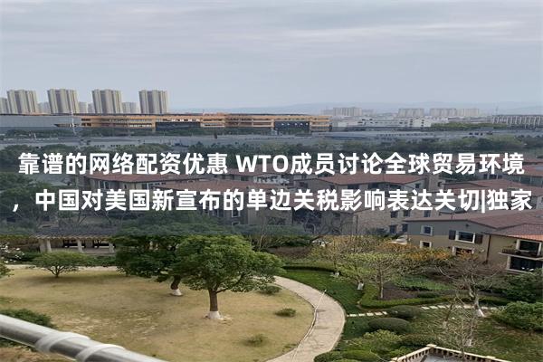 靠谱的网络配资优惠 WTO成员讨论全球贸易环境，中国对美国新宣布的单边关税影响表达关切|独家