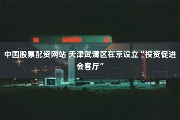 中国股票配资网站 天津武清区在京设立“投资促进会客厅”