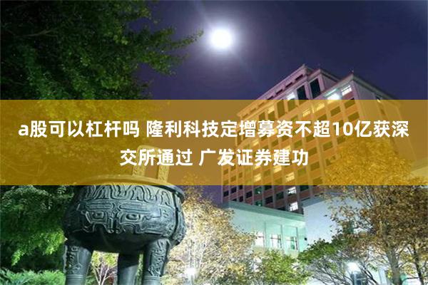 a股可以杠杆吗 隆利科技定增募资不超10亿获深交所通过 广发证券建功